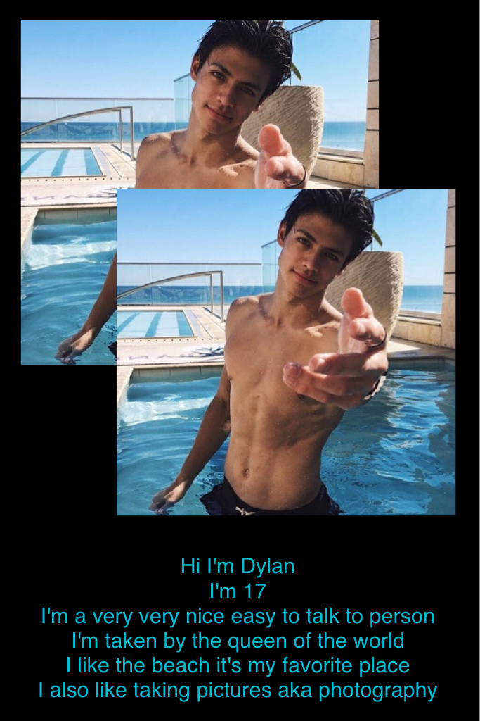 Hi I'm Dylan 
I'm 17 
I'm a very very nice easy to talk to person 
I'm taken by the queen of the world 
I like the beach it's my favorite place 
I also like taking pictures aka photography 