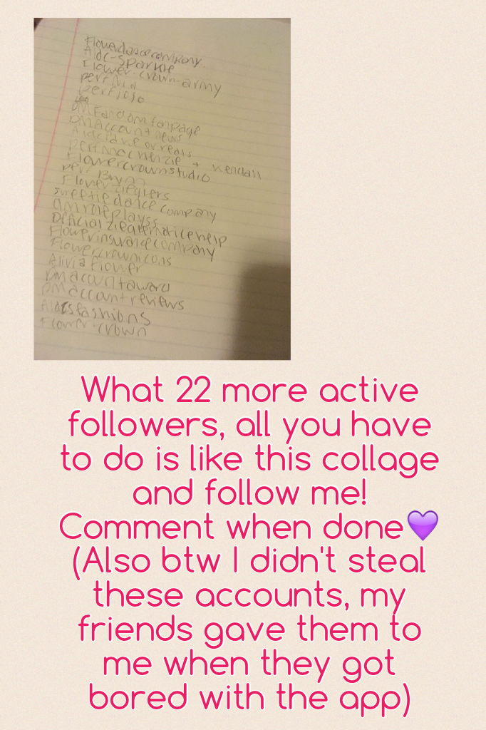 What 22 more active followers, all you have to do is like this collage and follow me! Comment when done💜 (Also btw I didn't steal these accounts, my friends gave them to me when they got bored with the app)