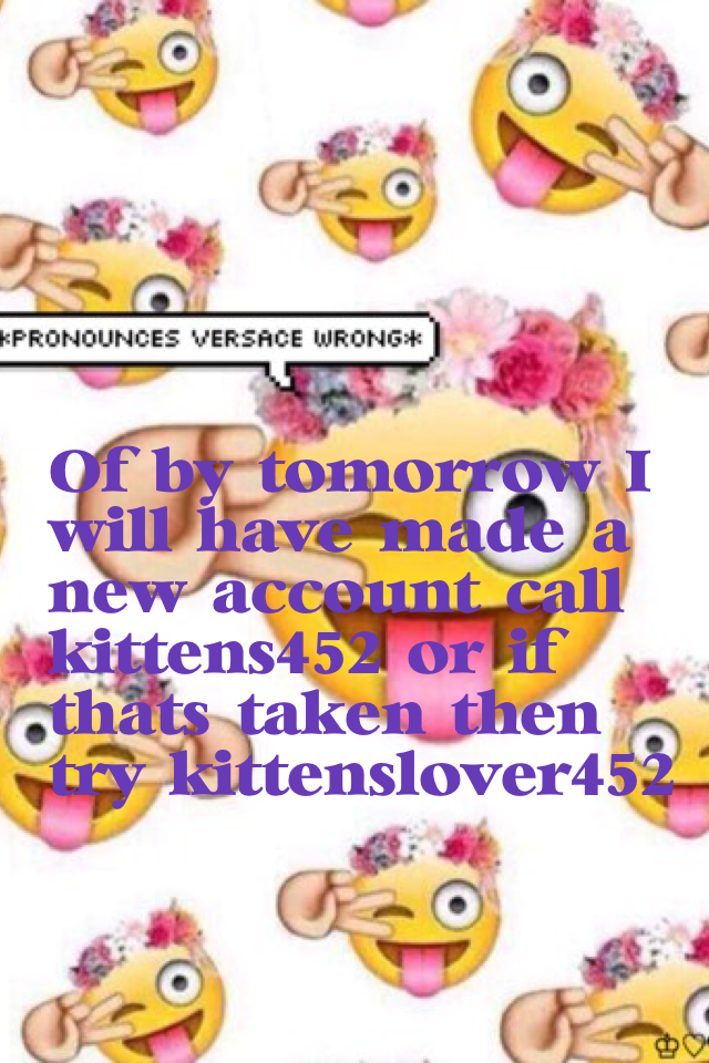 Of by tomorrow I will have made a new account call kittens_452 or if that's taken then try kittens_lover452