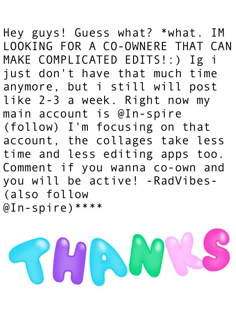 Hey guys! Guess what? *what. IM LOOKING FOR A CO-OWNERE THAT CAN MAKE COMPLICATED EDITS!:) Ig i just don't have that much time anymore, but i still will post like 2-3 a week. Right now my main account is @In-spire (follow) I'm focusing on that account, th