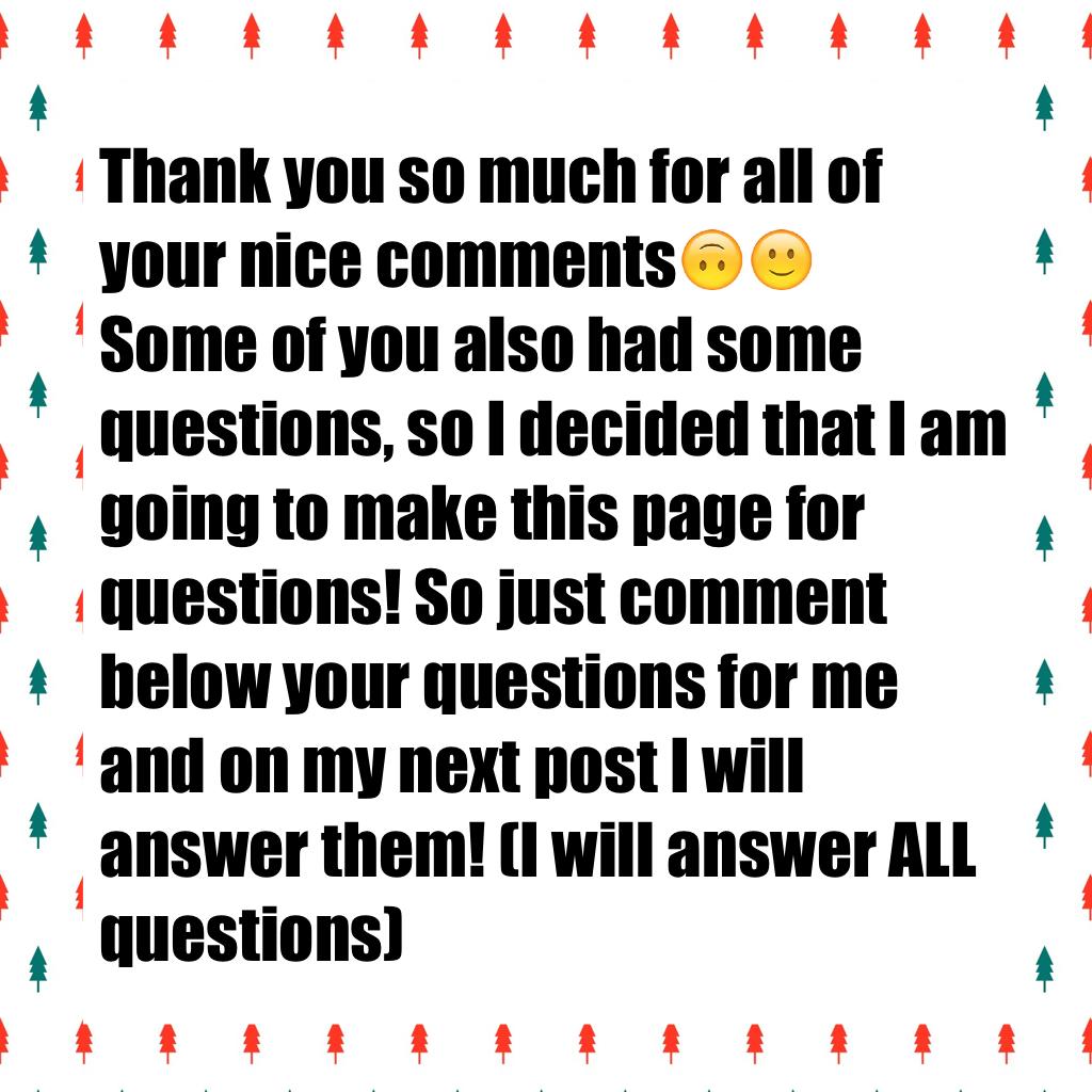 Thank you so much for all of your nice comments🙃🙂
Some of you also had some questions, so I decided that I am going to make this page for questions! So just comment below your questions for me and on my next post I will answer them! (I will answer ALL que