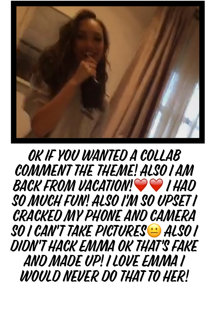 Ok if you wanted a collab comment the theme! Also I am back from vacation!❤️❤️ I had so much fun! Also I'm so upset I cracked my phone and camera so I can't take pictures😐 Also I didn't hack Emma ok that's fake and made up! I love Emma I would never do th