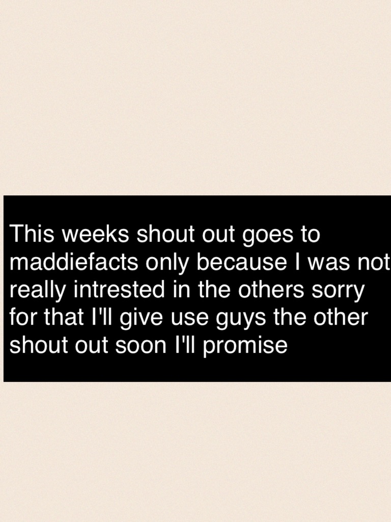 This weeks shout out goes to maddiefacts only because I was not really intrested in the others sorry for that I'll give use guys the other shout out soon I'll promise