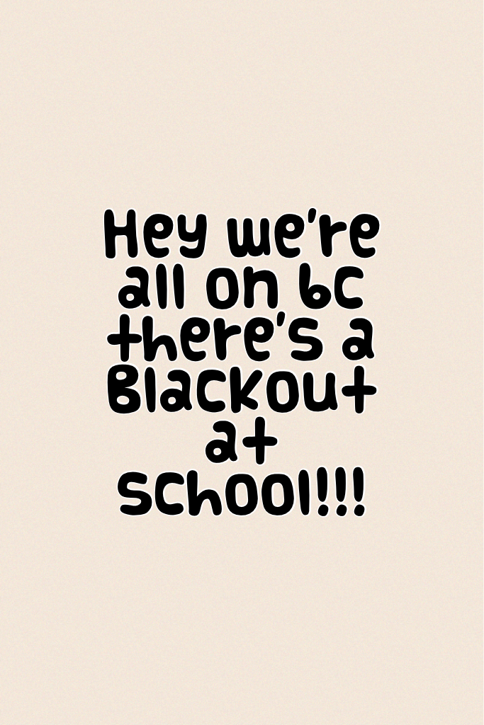 Hey we're all on bc there's a Blackout at school!!!