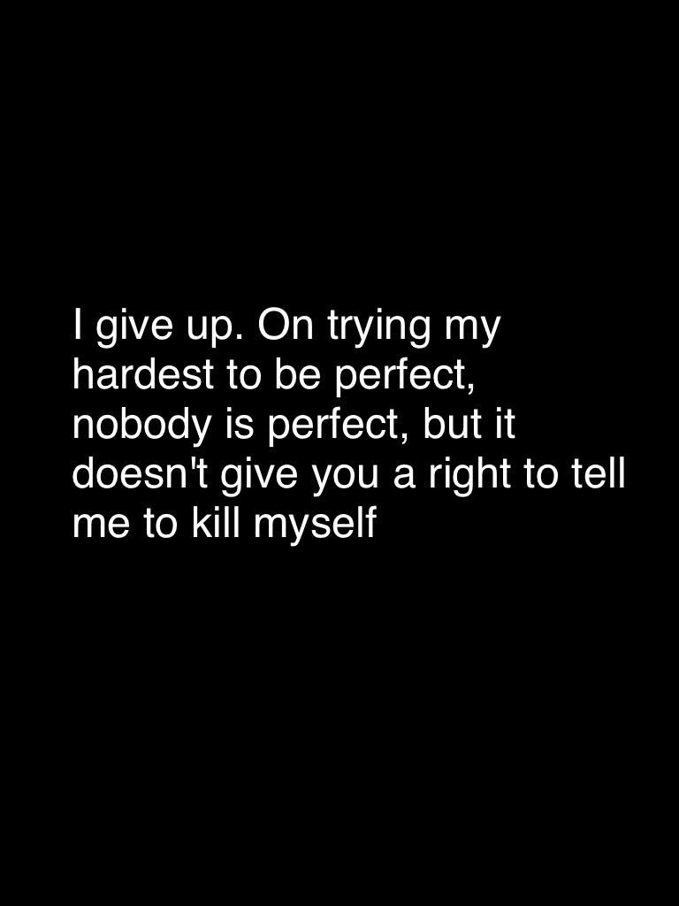 I give up. On trying my hardest to be perfect, nobody is perfect, but it doesn't give you a right to tell me to kill myself
