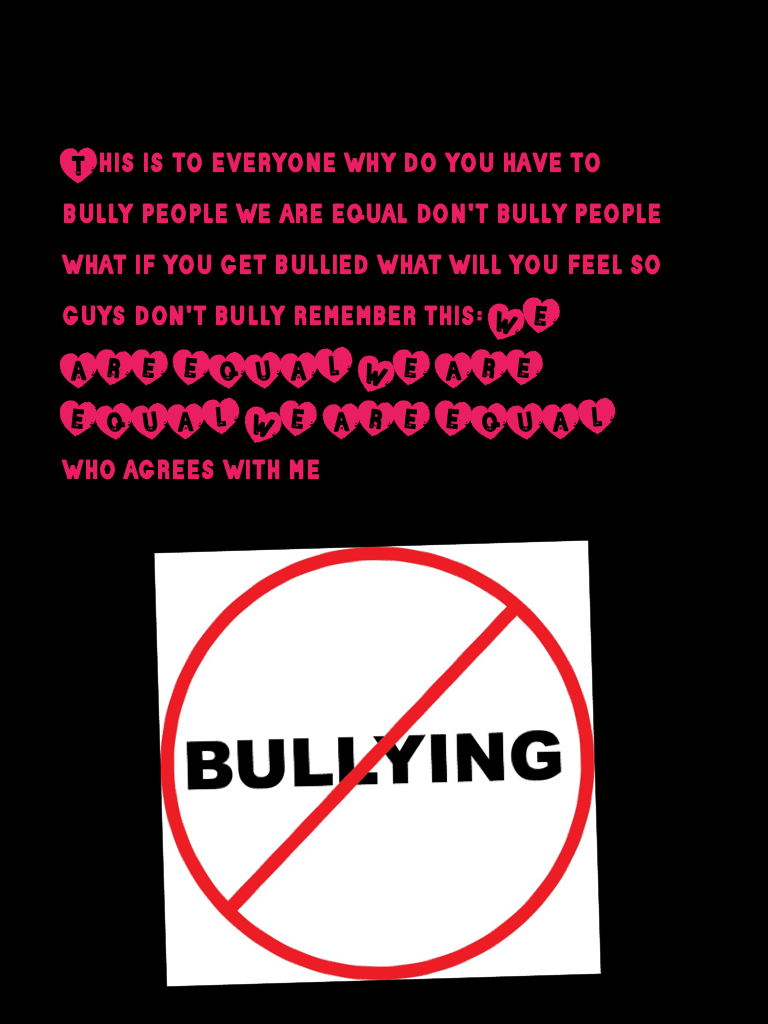 This is to everyone why do you have to bully people we are equal don't bully people what if you get bullied what will you feel so guys don't bully remember this: WE ARE EQUAL WE ARE EQUAL WE ARE EQUAL who agrees with me 