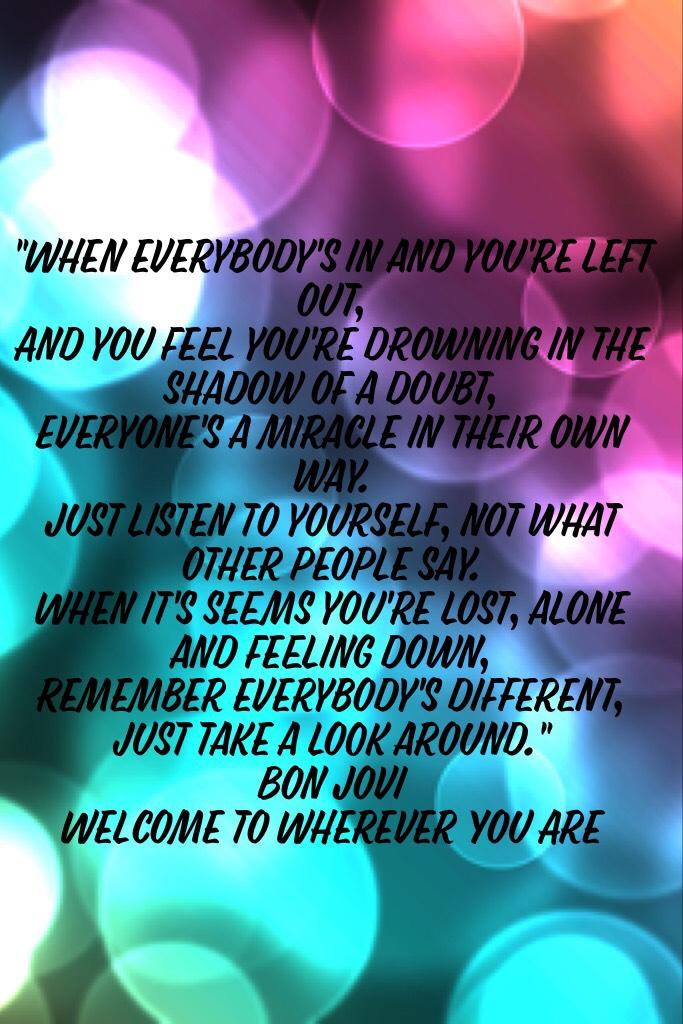 "When everybody's in and you're left out,
And you feel you're drowning in the shadow of a doubt,
Everyone's a miracle in their own way.
Just listen to yourself, not what other people say.
When it's seems you're lost, alone and feeling down,
Remember every
