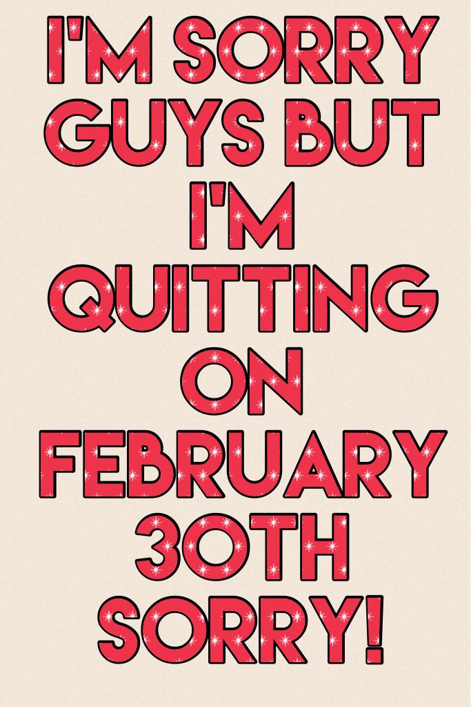 I'm sorry guys but I'm quitting on February 30th SORRY!