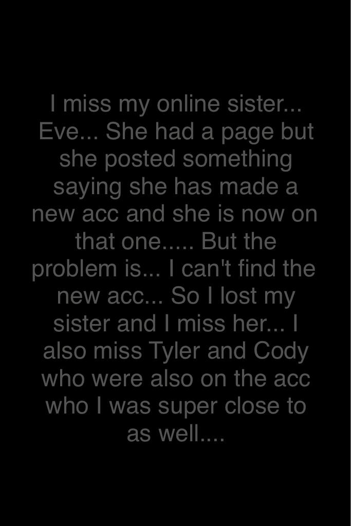 I miss my online sister... Eve... She had a page but she posted something saying she has made a new acc and she is now on that one..... But the problem is... I can't find the new acc... So I lost my sister and I miss her... I also miss Tyler and Cody who 