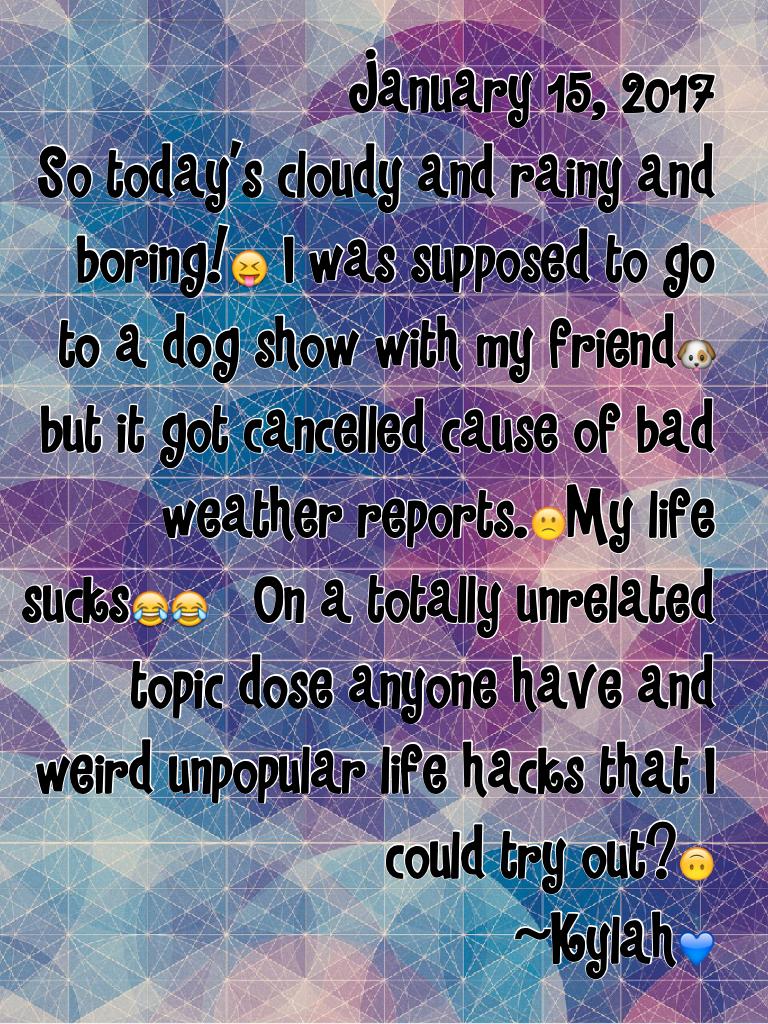 January 15, 2017
So today's cloudy and rainy and boring! I was supposed to go to a dog show with my friend🐶 but it got cancelled cause of bad weather reports.🙁My life sucks😂😂   On a totally unrelated topic dose anyone have and weird unpopular life hacks t