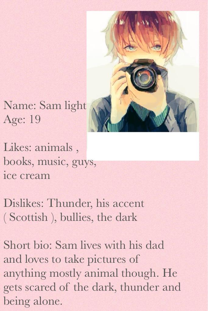 Name: Sam light 
Age: 19 

Likes: animals , 
books, music, guys, 
ice cream

Dislikes: Thunder, his accent ( Scottish ), bullies, the dark

Short bio: Sam lives with his dad and loves to take pictures of anything mostly animal thou