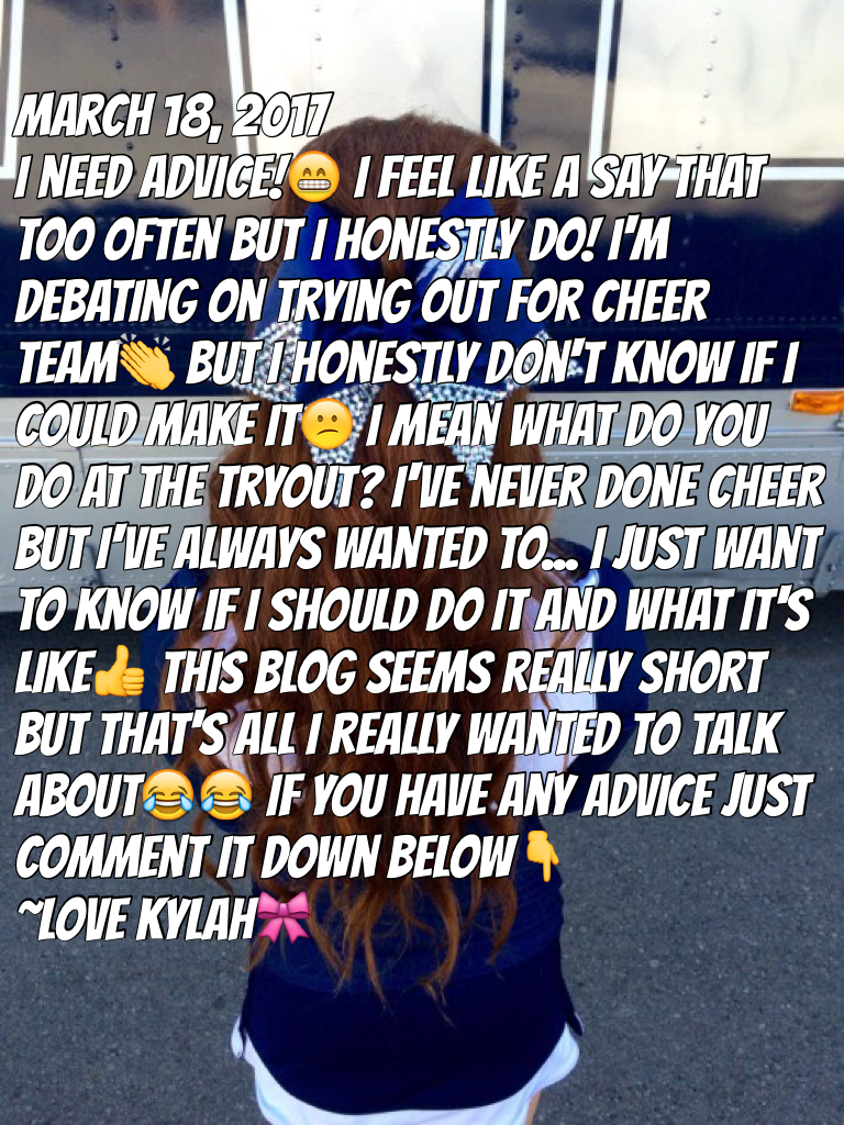 March 18, 2017
I need advice!😁 I feel like a say that too often but I honestly do! I'm debating on trying out for cheer team👏 but I honestly don't know if I could make it😕 I mean what do you do at the tryout? I've never done cheer but I've always wanted t