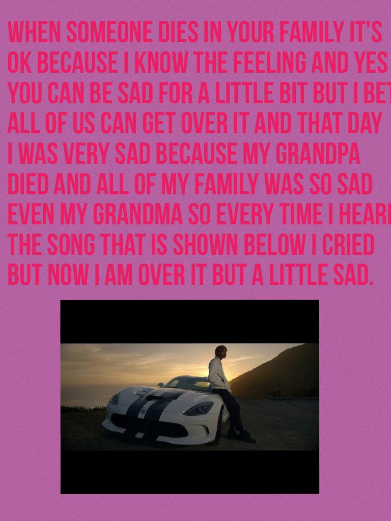 When someone dies in your family it's 
Ok because I know the feeling and yes
You can be sad for a little bit but I bet
All of us can get over it and that day
I was very sad because my grandpa 
Died and all of my family was so sad 
Even my grandma so every