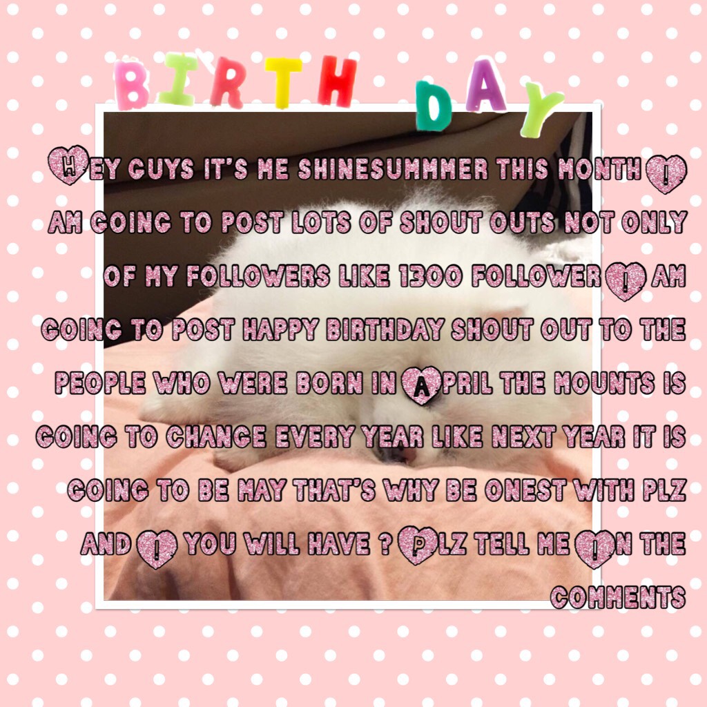 Hey guys it’s me shinesummmer this month I am going to post lots of shout outs not only of my followers like 1300 follower I am going to post happy birthday shout out to the people who were born in April the mounts is going to change every year like next 