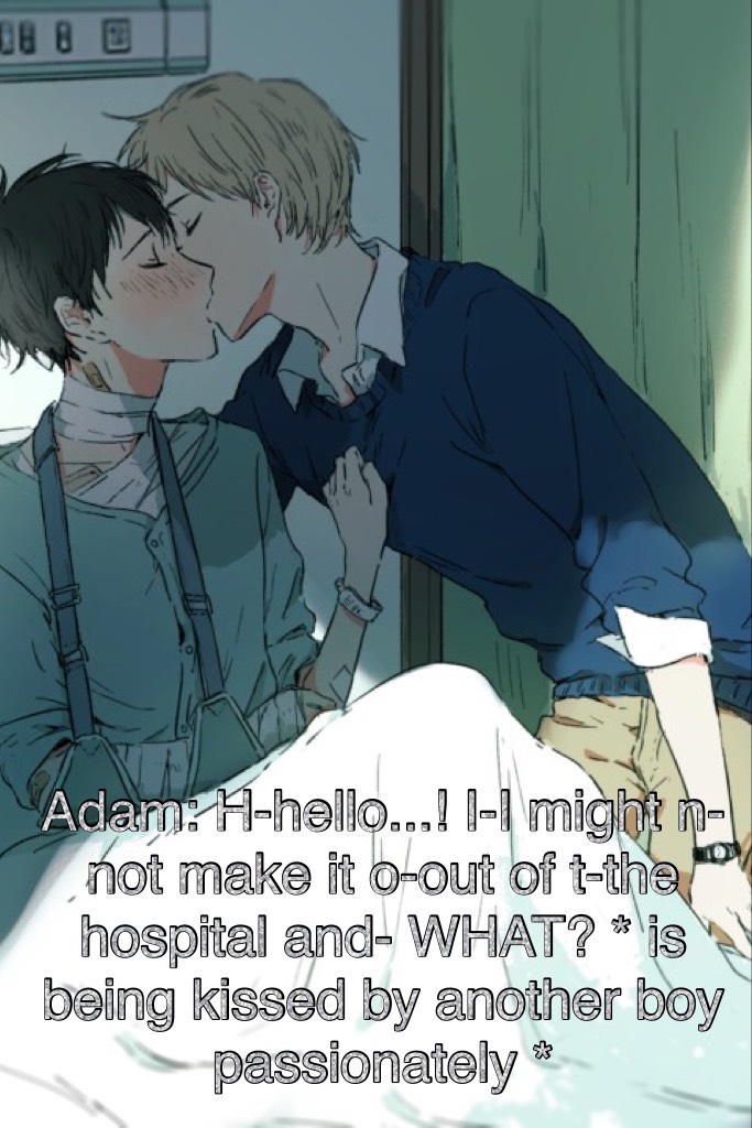 Adam: H-hello...! I-I might n-not make it o-out of t-the hospital and- WHAT? * is being kissed by another boy passionately *
