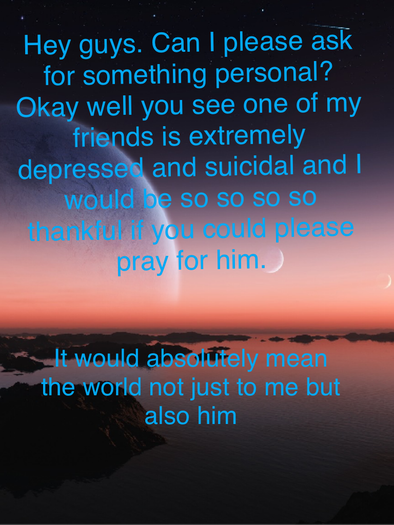 Hey guys. Can I please ask for something personal? Okay well you see one of my friends is extremely depressed and suicidal and I would be so so so so thankful if you could please pray for him. 