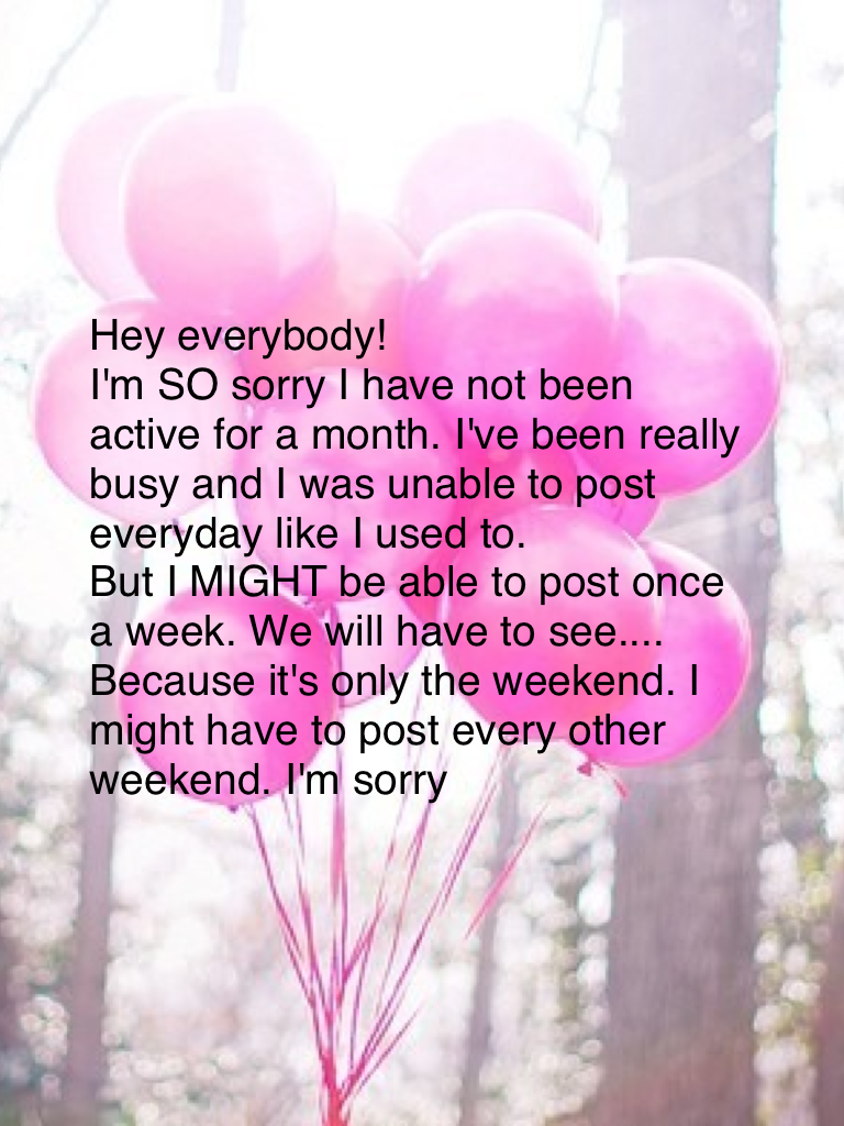 Hey everybody! 
I'm SO sorry I have not been active for a month. I've been really busy and I was unable to post everyday like I used to. 
But I MIGHT be able to post once a week. We will have to see.... Because it's only the weekend. I might have to post 