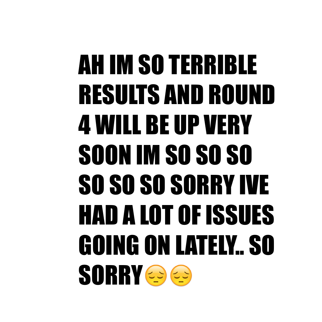 AH IM SO TERRIBLE RESULTS AND ROUND 4 WILL BE UP VERY SOON IM SO SO SO SO SO SO SORRY IVE HAD A LOT OF ISSUES GOING ON LATELY.. SO SORRY😔😔