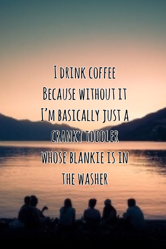 I drink coffee Because without it I’m basically just a cranky toddler whose blankie is in the washer