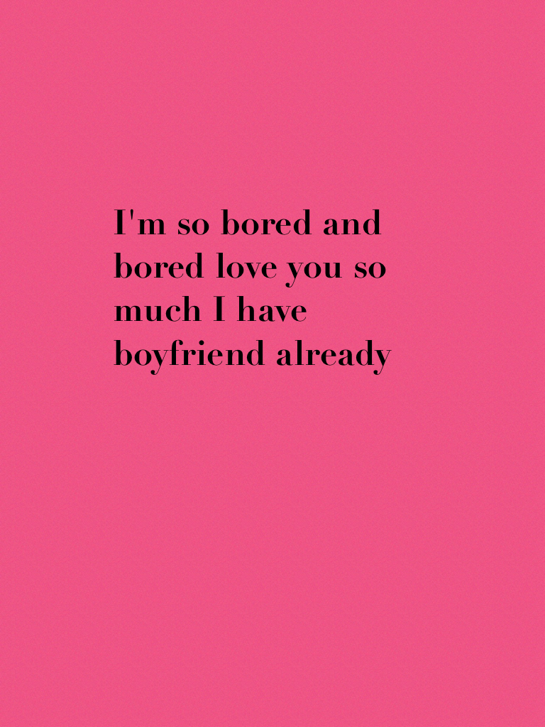 I'm so bored and bored love you so much I have boyfriend already  