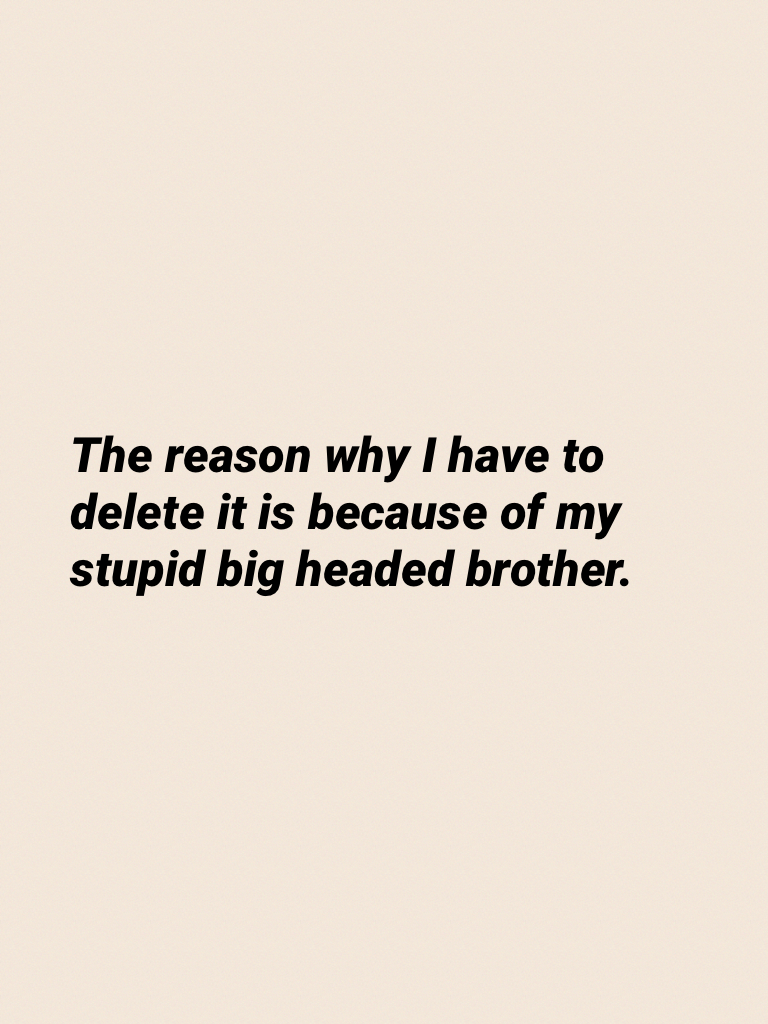The reason why I have to delete it is because of my stupid big headed brother.