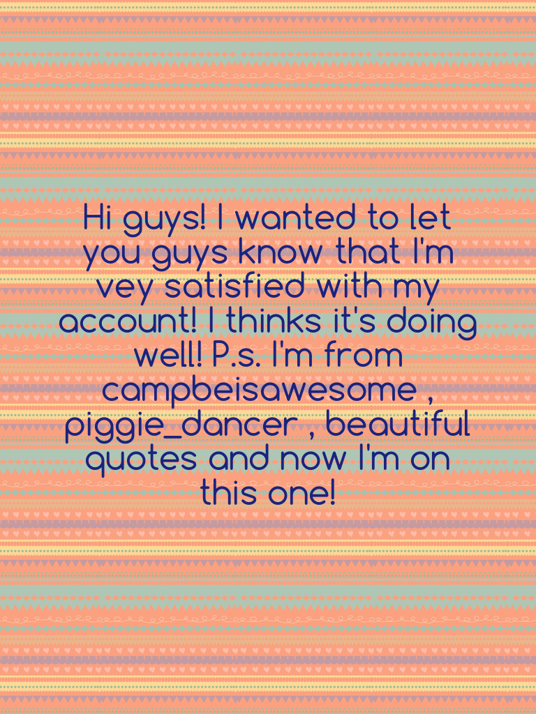 Hi guys! I wanted to let you guys know that I'm vey satisfied with my account! I thinks it's doing well! P.s. I'm from campbeisawesome , piggie_dancer , beautiful quotes and now I'm on this one!