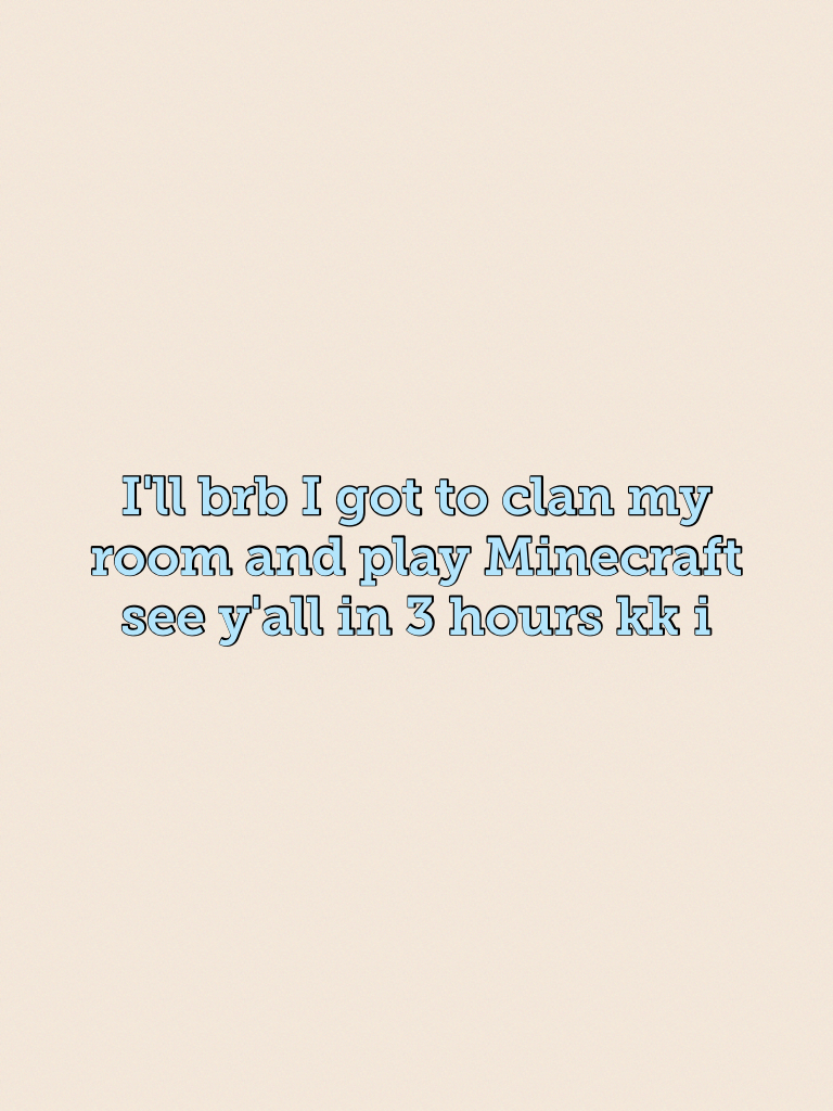 I'll brb I got to clan my room and play Minecraft see y'all in 3 hours kk i