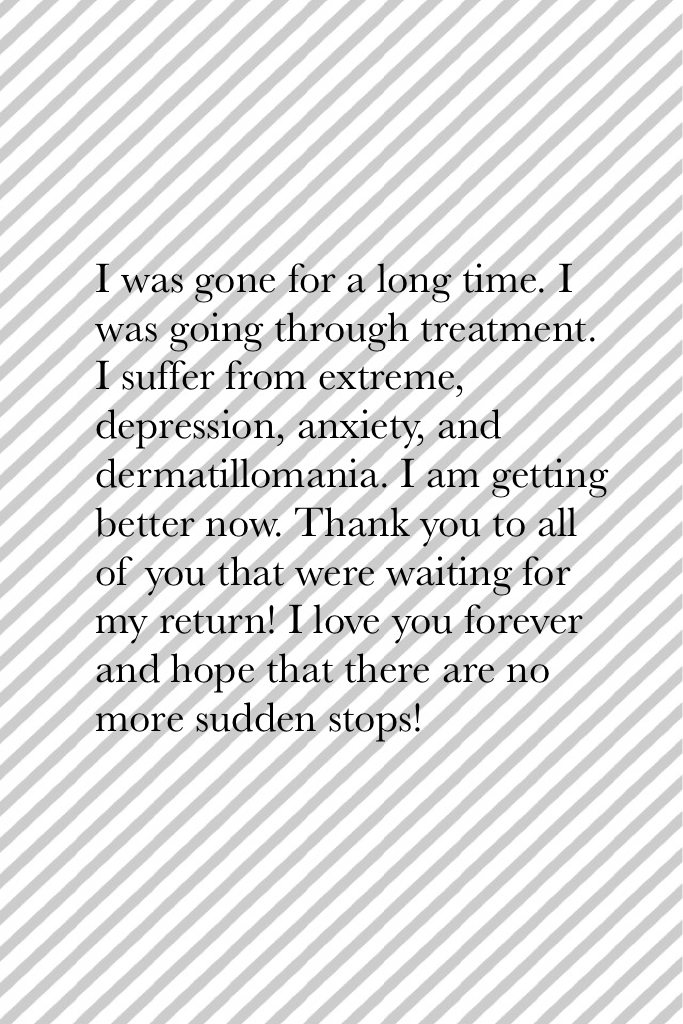 I was gone for a long time. I was going through treatment. I suffer from extreme, depression, anxiety, and dermatillomania. I am getting better now. Thank you to all of you that were waiting for my return! I love you forever and hope that there are no mor
