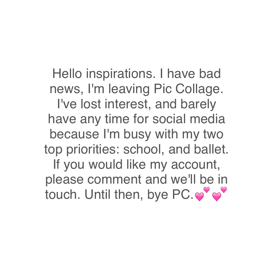Hello inspirations. I have bad news, I'm leaving Pic Collage. I've lost interest, and barely have any time for social media because I'm busy with my two top priorities: school, and ballet. If you would like my account, please comment and we'll be in touch