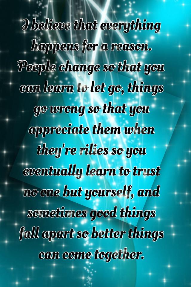 I believe that everything happens for a reason. People change so that you can learn to let go, things go wrong so that you appreciate them when they're rilies so you eventually learn to trust no one but yourself, and sometimes good things fall apart so be