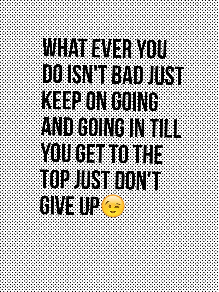 What ever you do isn't bad just keep on going and going in till you get to the top just don't give up😉