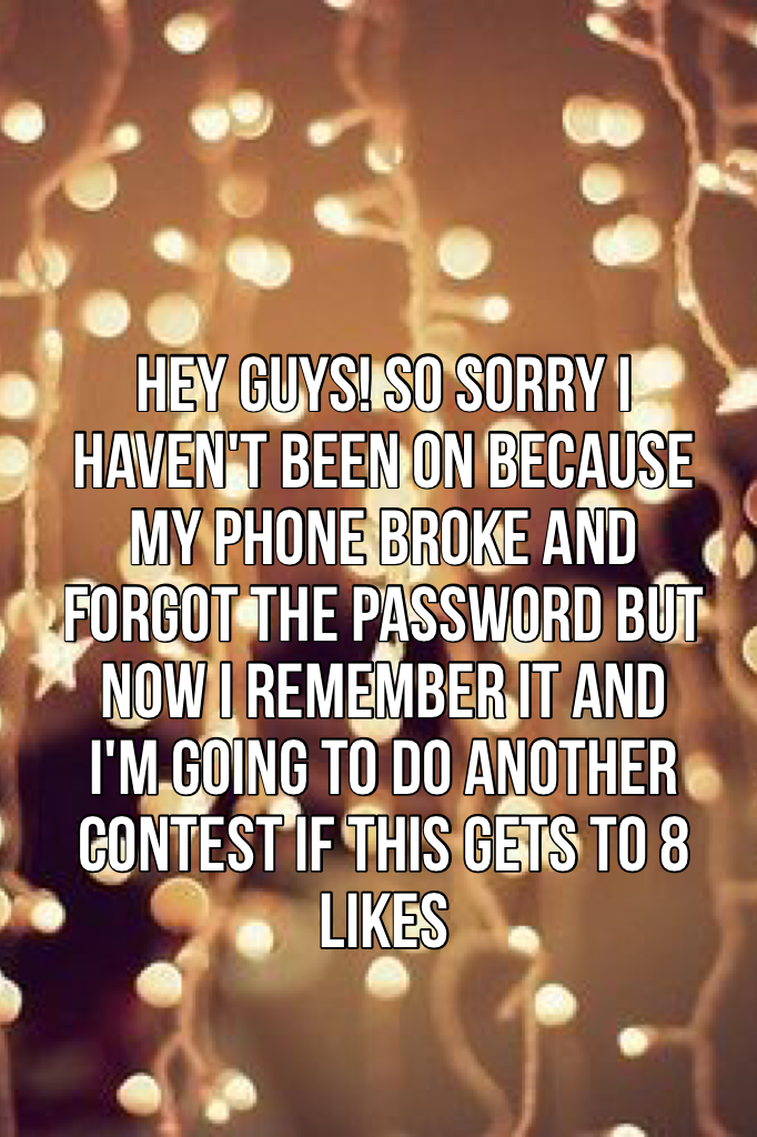 Hey guys! So sorry I haven't been on because my phone broke and forgot the password but now I remember it and I'm going to do another contest if this gets to 8 likes