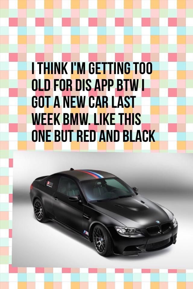 I think I'm getting too old for dis app btw I got a new car last week bmw. Like this one but red and black 