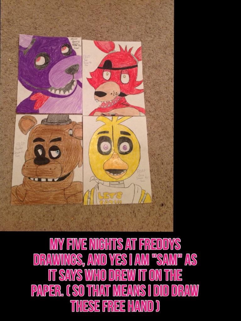 My five nights at freddys drawings, and yes i am "sam" as it says who drew it on the paper. ( so that means i did draw these free hand )