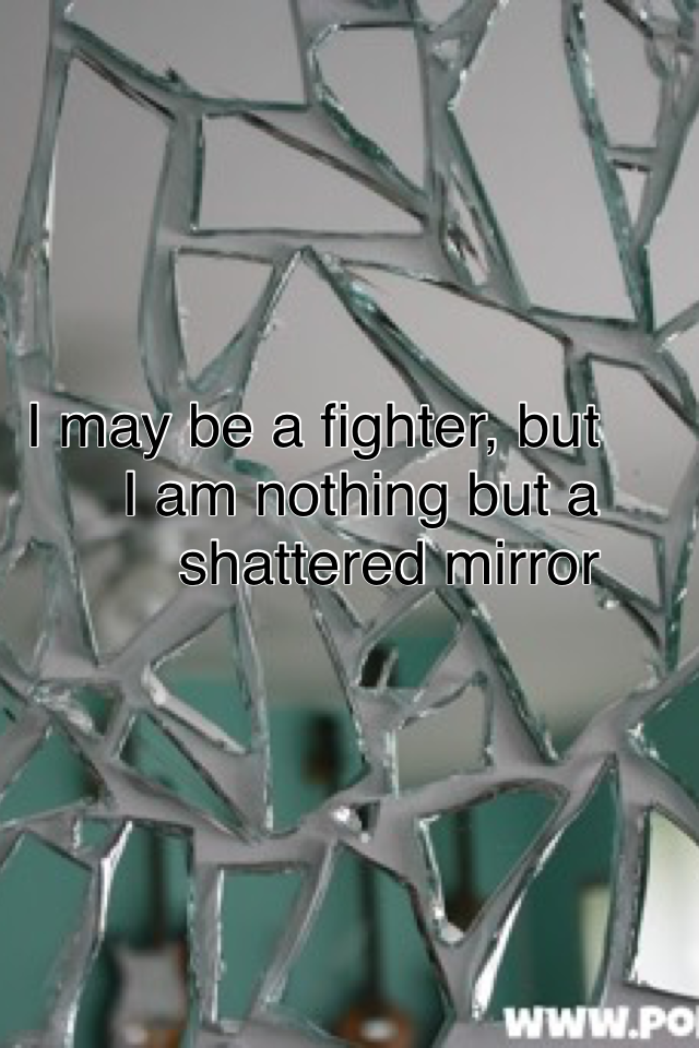 I may be a fighter, but I am nothing but a shattered mirror. I have something in me that cannot be told but mirrors show the light inside us when shattered on a beautiful day. But a mirror is shattered version of you, to show your hidden piece. Most haven