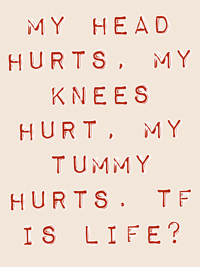 My head hurts, my knees hurt, my tummy hurts. Tf is life?