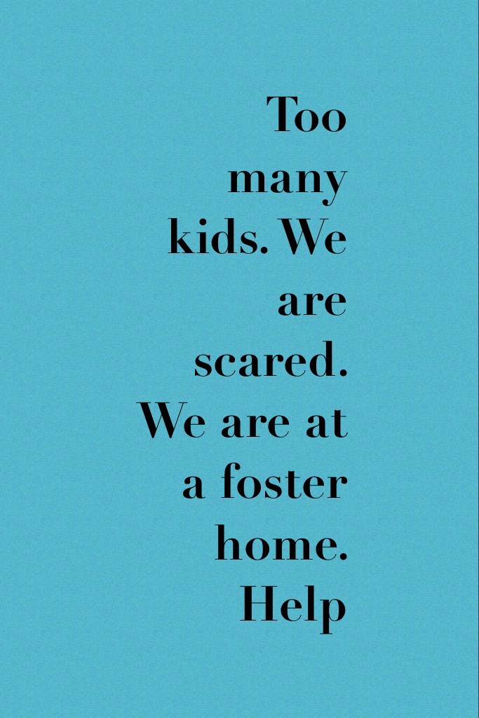 Too many kids. We are scared. We are at a foster home. Help