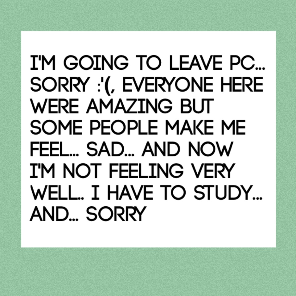 I'm going to leave pc... Sorry :'(, everyone here were amazing but some people make me feel... Sad... And now i'm not feeling very well.. I have to study... And... Sorry