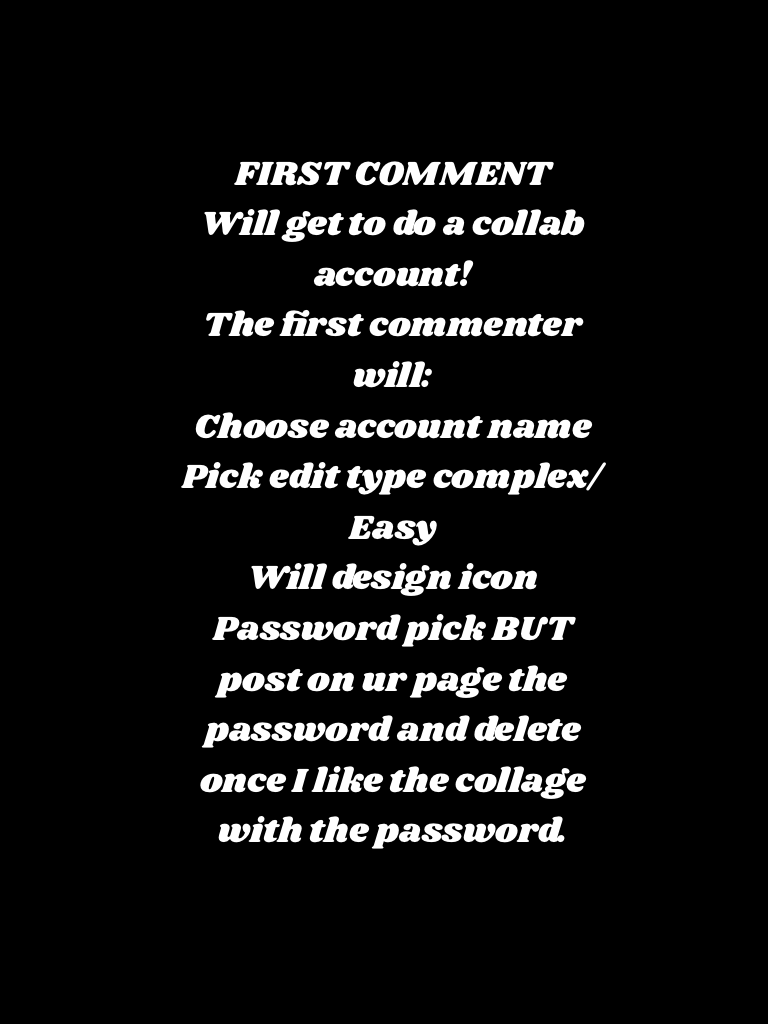 FIRST COMMENT
Will get to do a collab account!
The first commenter will:
Choose account name
Pick edit type complex/Easy
Will design icon
Password pick BUT post on ur page the password and delete once I like!