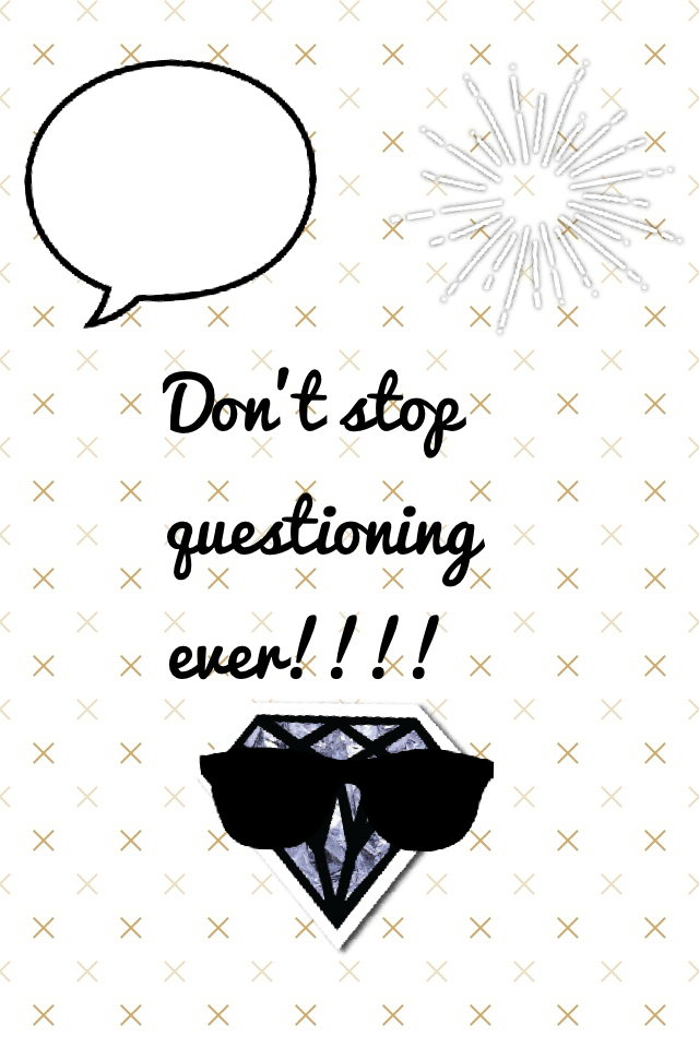 Don't stop questioning ever!!!!