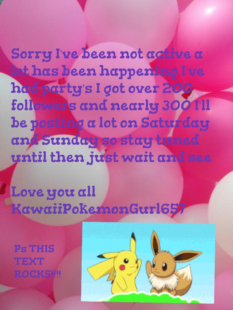 Sorry I've been not active a lot has been happening I've had party's I got over 200 followers and nearly 300 I'll be posting a lot on Saturday and Sunday so stay tuned until then just wait and see 

Love you all
KawaiiPokemonGurl657