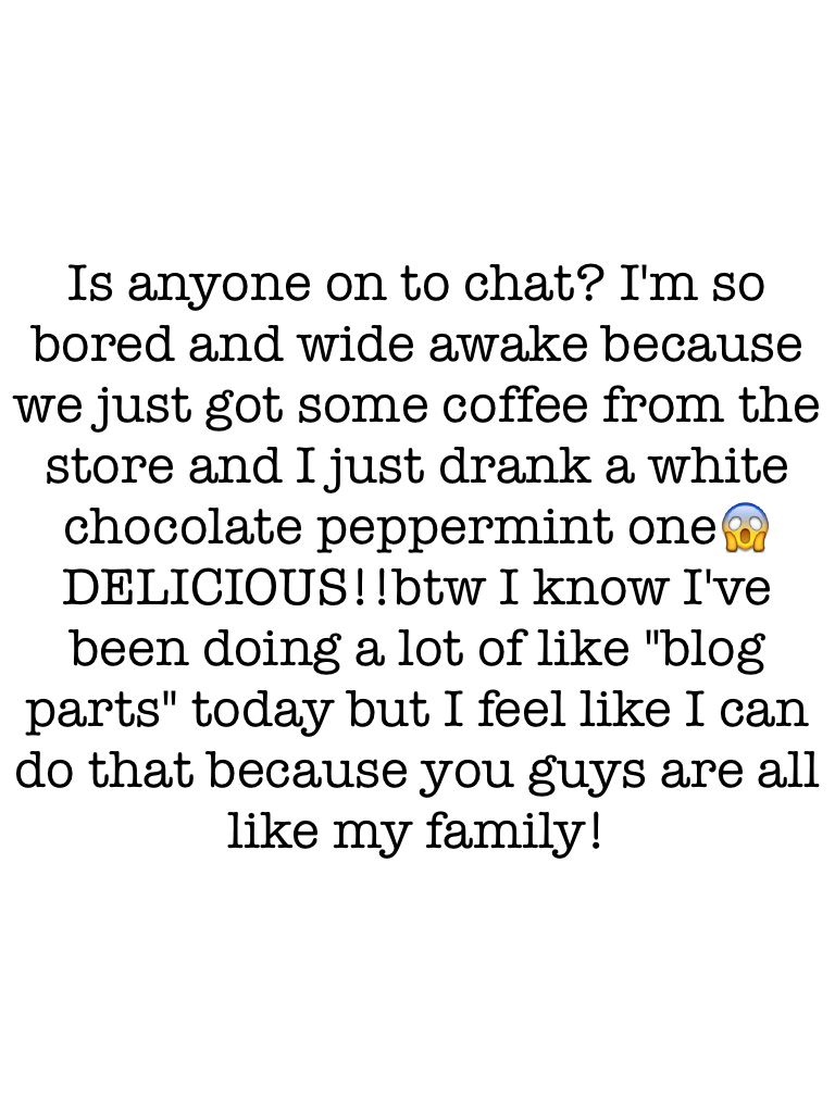 Is anyone on to chat? I'm so bored and wide awake because we just got some coffee from the store and I just drank a white chocolate peppermint one😱DELICIOUS!!btw I know I've been doing a lot of like "blog parts" today but I feel like I can do that because