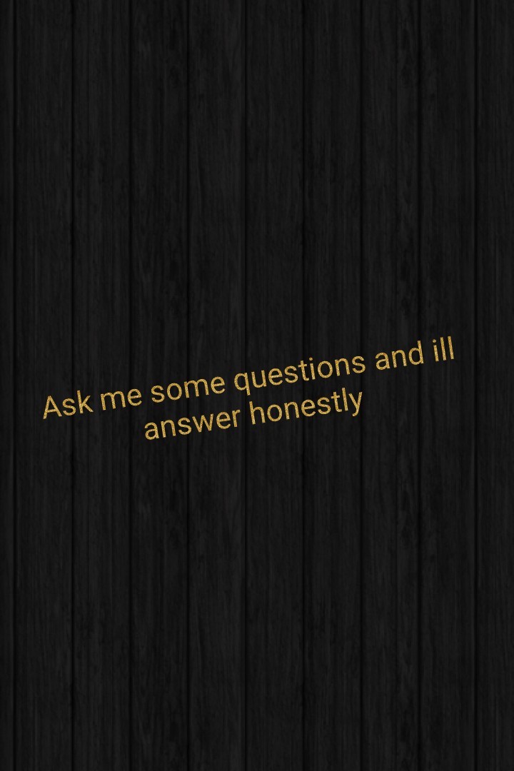 Ask me some questions and ill answer honestly 