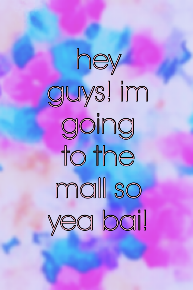 hey guys! im going to the mall so yea bai!