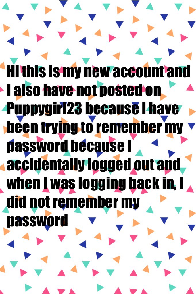 Hi this is my new account and I also have not posted on Puppygirl23 because I have been trying to remember my password because I accidentally logged out and when I was logging back in, I did not remember my password