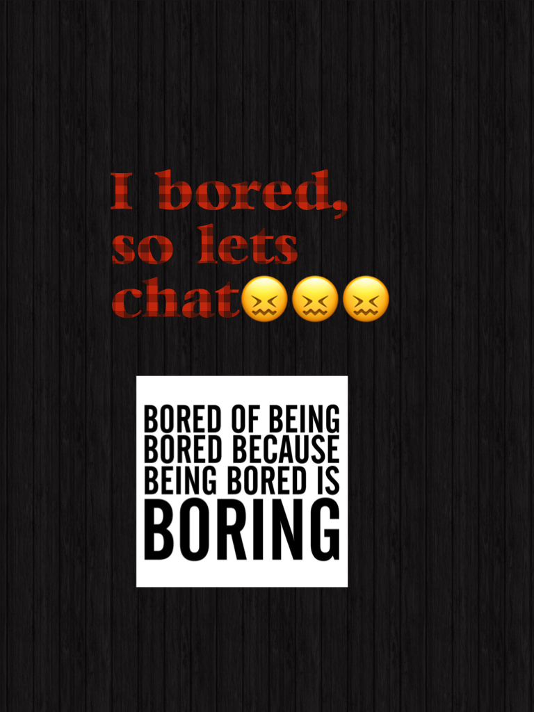I bored, so lets chat😖😖😖