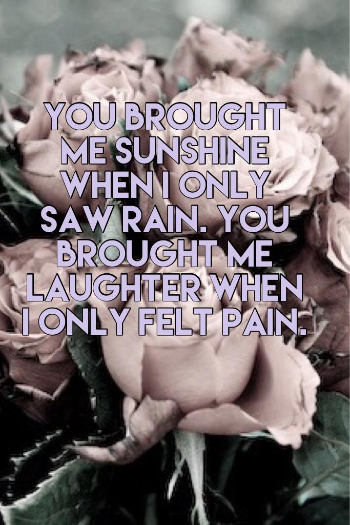 You brought me sunshine when I only saw rain. You brought me laughter when I only felt pain.
