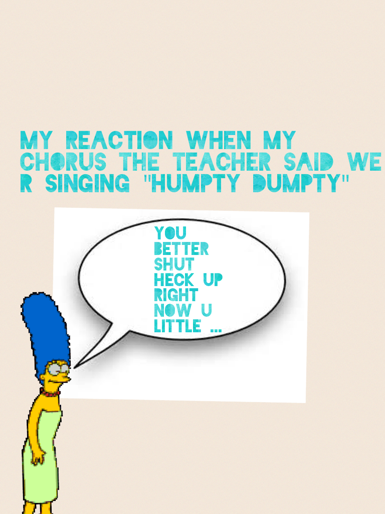 My reaction when my chorus the teacher said we r singing "humpty dumpty"
