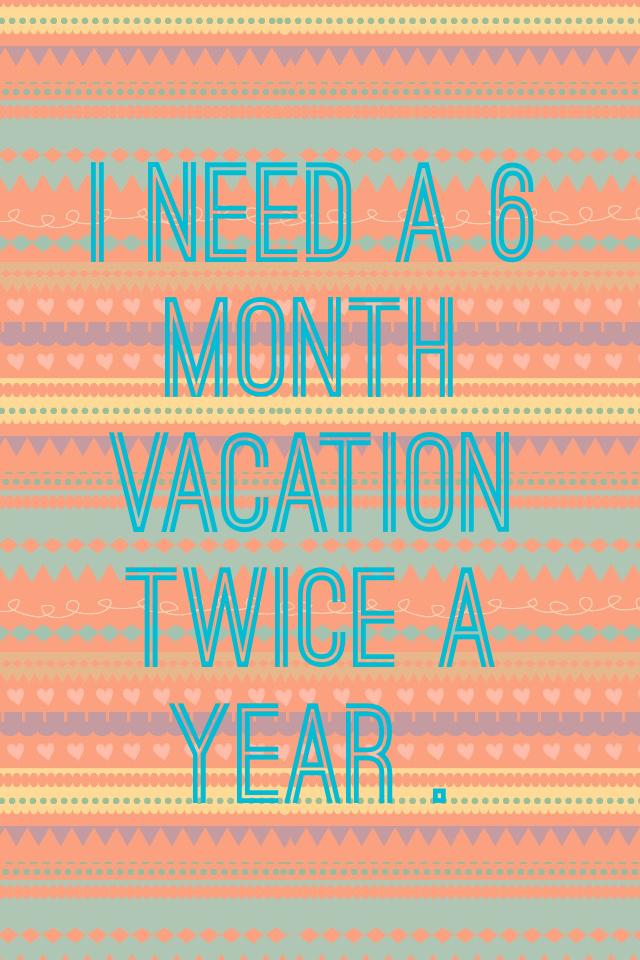 I need a 6 month vacation twice a year .