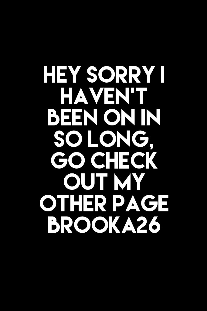 Hey sorry I haven’t been on in so long, go check out my other page 
brooka26